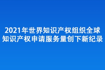 2021年世界知識產權組織全球知識產權 申請服務量創(chuàng)下新紀錄